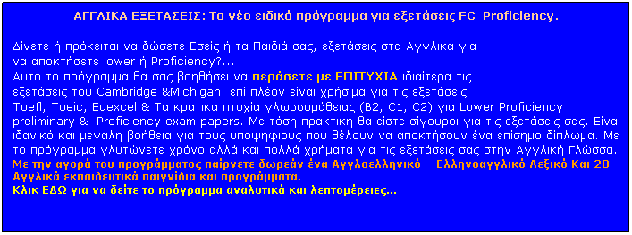 Πλαίσιο κειμένου: ΑΓΓΛΙΚΑ ΕΞΕΤΑΣΕΙΣ: Το νέο ειδικό πρόγραμμα για εξετάσεις FC  Proficiency.
 
Δίνετε ή πρόκειται να δώσετε Εσείς ή τα Παιδιά σας, εξετάσεις στα Αγγλικά για 
να αποκτήσετε lower ή Proficiency?...
Αυτό το πρόγραμμα θα σας βοηθήσει να περάσετε με ΕΠΙΤΥΧΙΑ ιδιαίτερα τις 
εξετάσεις του Cambridge &Michigan, επί πλέον είναι χρήσιμα για τις εξετάσεις 
Toefl, Toeic, Edexcel & Τα κρατικά πτυχία γλωσσομάθειας (Β2, C1, C2) για Lower Proficiency preliminary &  Proficiency exam papers. Με τόση πρακτική θα είστε σίγουροι για τις εξετάσεις σας. Είναι ιδανικό και μεγάλη βοήθεια για τους υποψήφιους που θέλουν να αποκτήσουν ένα επίσημο δίπλωμα. Με το πρόγραμμα γλυτώνετε χρόνο αλλά και πολλά χρήματα για τις εξετάσεις σας στην Αγγλική Γλώσσα.
Με την αγορά του προγράμματος παίρνετε δωρεάν ένα Αγγλοελληνικό  Ελληνοαγγλικό Λεξικό Και 20 Αγγλικά εκπαιδευτικά παιγνίδια και προγράμματα.
Κλικ ΕΔΩ για να δείτε το πρόγραμμα αναλυτικά και λεπτομέρειες...
